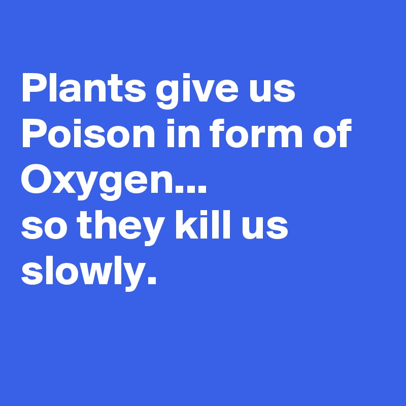 
Plants give us Poison in form of Oxygen...
so they kill us slowly.


