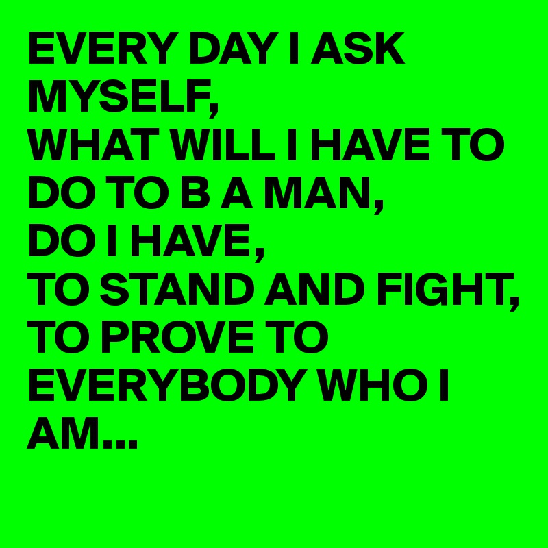 EVERY DAY I ASK MYSELF,
WHAT WILL I HAVE TO DO TO B A MAN,
DO I HAVE,
TO STAND AND FIGHT,
TO PROVE TO EVERYBODY WHO I AM...
