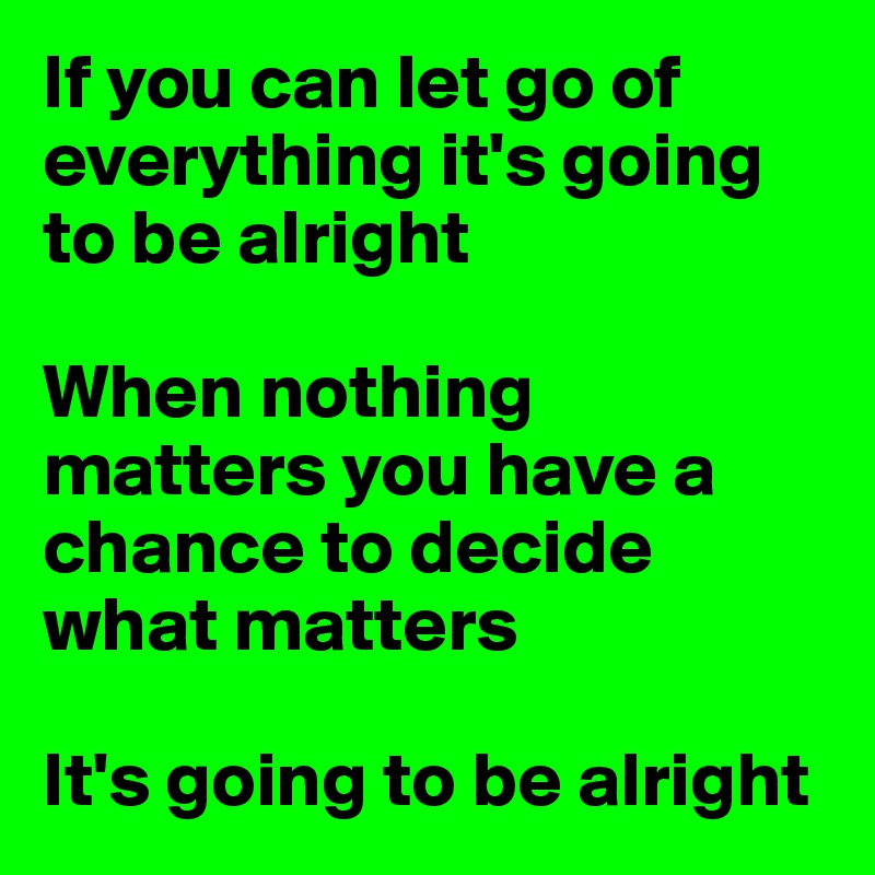 If you can let go of everything it's going to be alright

When nothing matters you have a chance to decide what matters

It's going to be alright