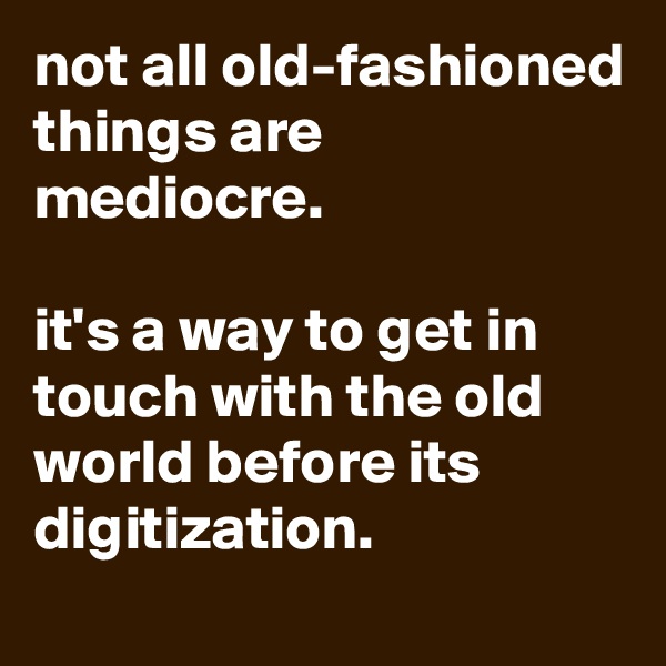 not all old-fashioned things are mediocre.

it's a way to get in touch with the old world before its digitization.