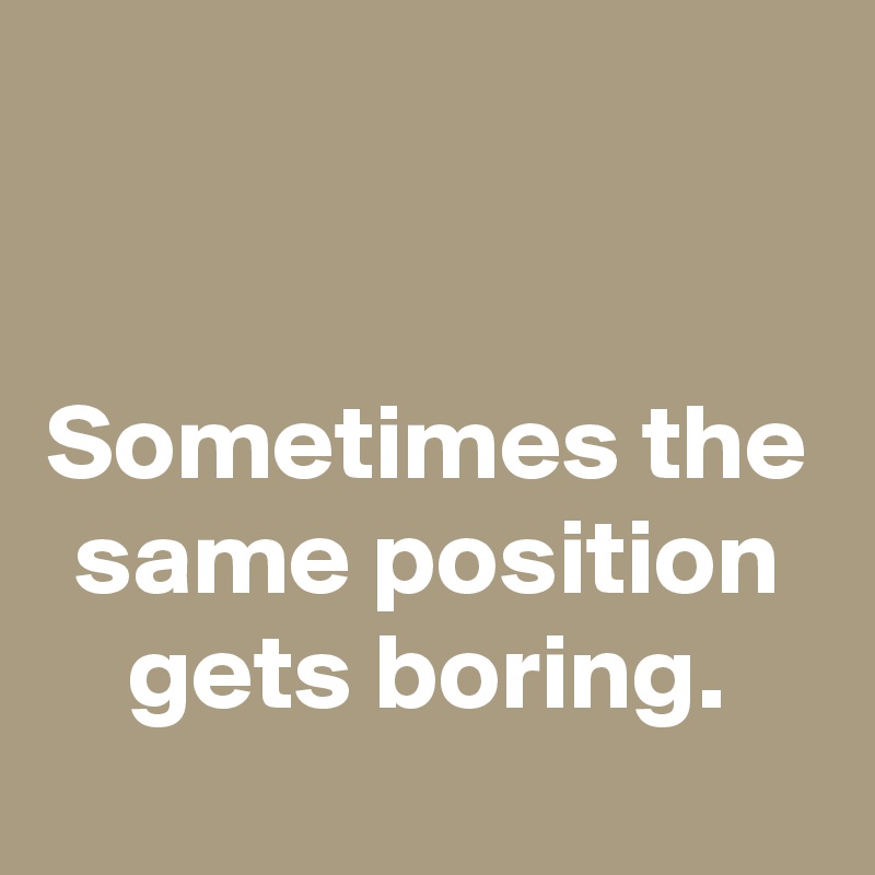 


Sometimes the same position gets boring.