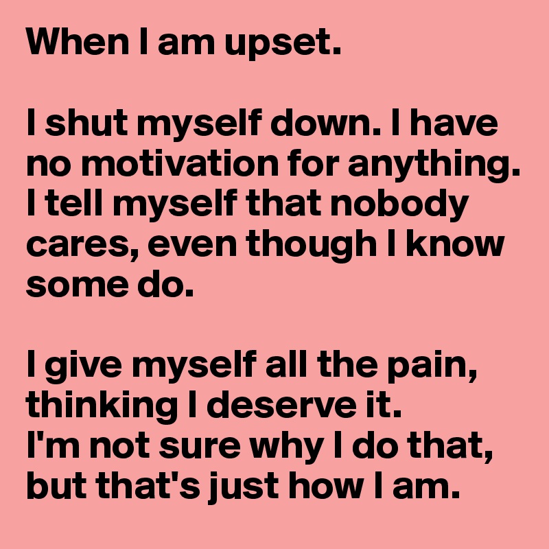 When I am upset.

I shut myself down. I have no motivation for anything. 
I tell myself that nobody cares, even though I know some do.

I give myself all the pain, thinking I deserve it.
I'm not sure why I do that, but that's just how I am.
