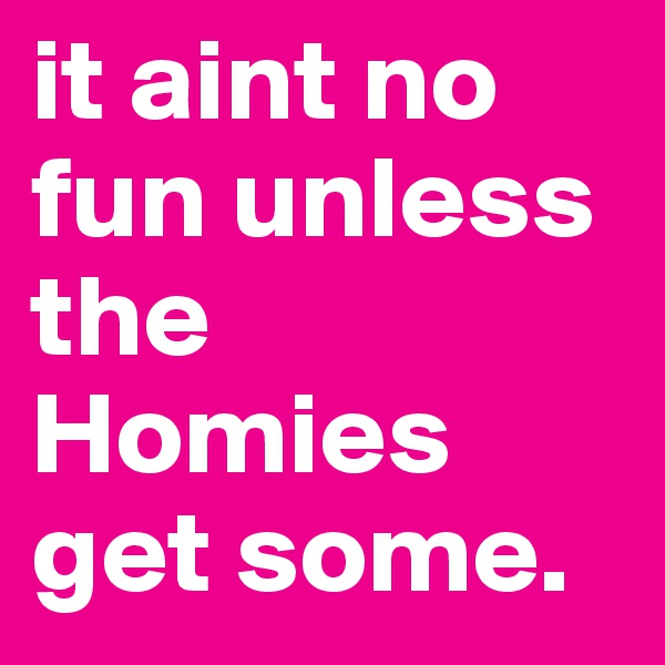 it aint no fun unless the Homies get some.