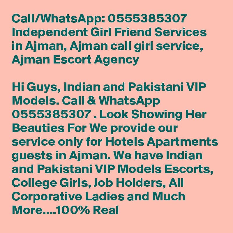 Call/WhatsApp: 0555385307 Independent Girl Friend Services in Ajman, Ajman call girl service, Ajman Escort Agency

Hi Guys, Indian and Pakistani VIP Models. Call & WhatsApp 0555385307 . Look Showing Her Beauties For We provide our service only for Hotels Apartments guests in Ajman. We have Indian and Pakistani VIP Models Escorts, College Girls, Job Holders, All Corporative Ladies and Much More....100% Real