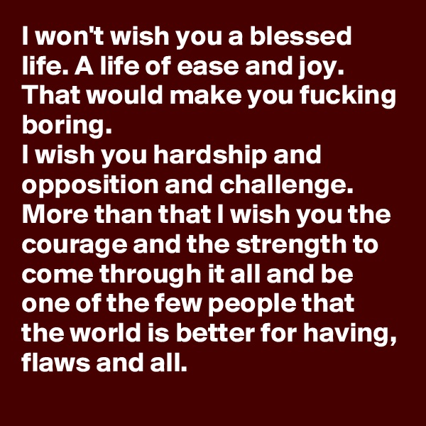 I won't wish you a blessed life. A life of ease and joy. That would make you fucking boring. 
I wish you hardship and opposition and challenge. More than that I wish you the courage and the strength to come through it all and be one of the few people that the world is better for having, flaws and all.