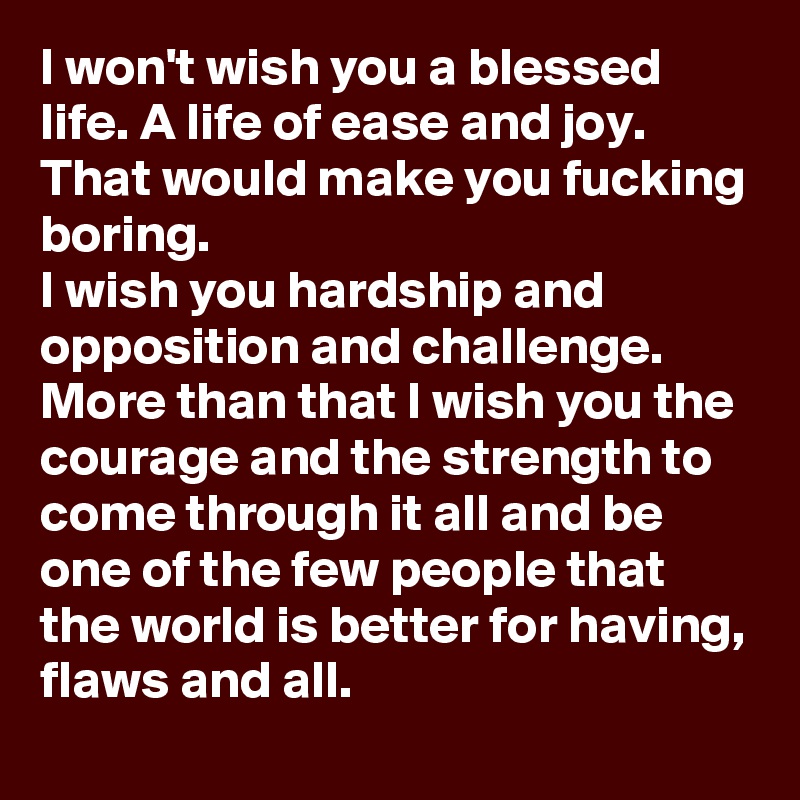 I won't wish you a blessed life. A life of ease and joy. That would make you fucking boring. 
I wish you hardship and opposition and challenge. More than that I wish you the courage and the strength to come through it all and be one of the few people that the world is better for having, flaws and all.