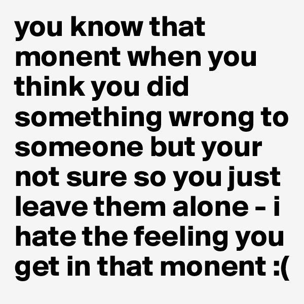 you know that monent when you think you did something wrong to someone but your not sure so you just leave them alone - i hate the feeling you get in that monent :(