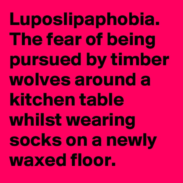 Luposlipaphobia.
The fear of being pursued by timber wolves around a kitchen table whilst wearing socks on a newly waxed floor.