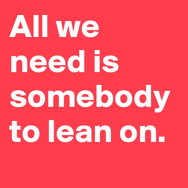 All we need is somebody to lean on.