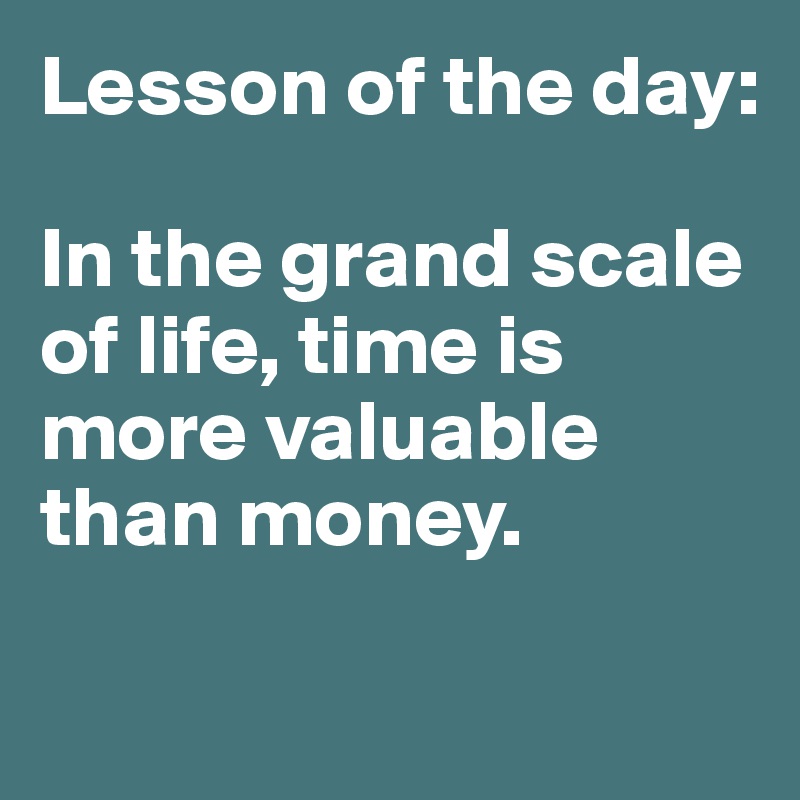 Lesson of the day:

In the grand scale of life, time is more valuable than money. 

