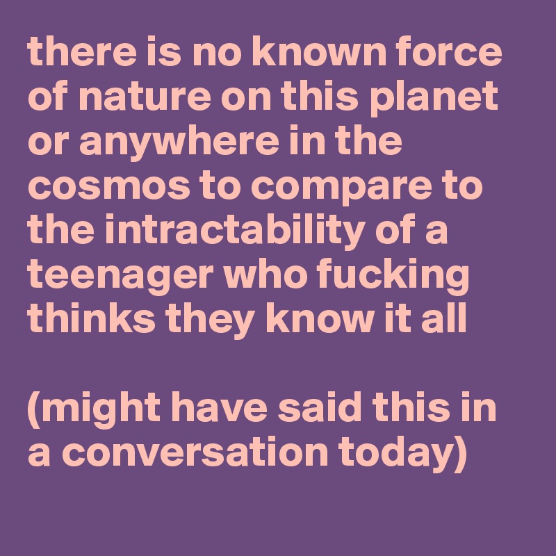 there is no known force of nature on this planet or anywhere in the cosmos to compare to the intractability of a teenager who fucking thinks they know it all

(might have said this in a conversation today)
