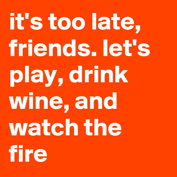 it's too late, friends. let's play, drink wine, and watch the fire