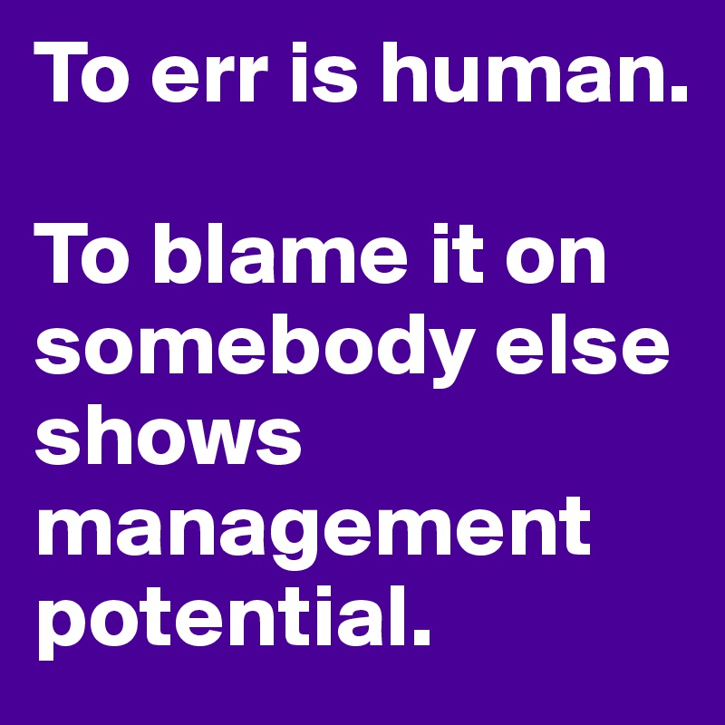 To err is human. 

To blame it on somebody else shows management potential.
