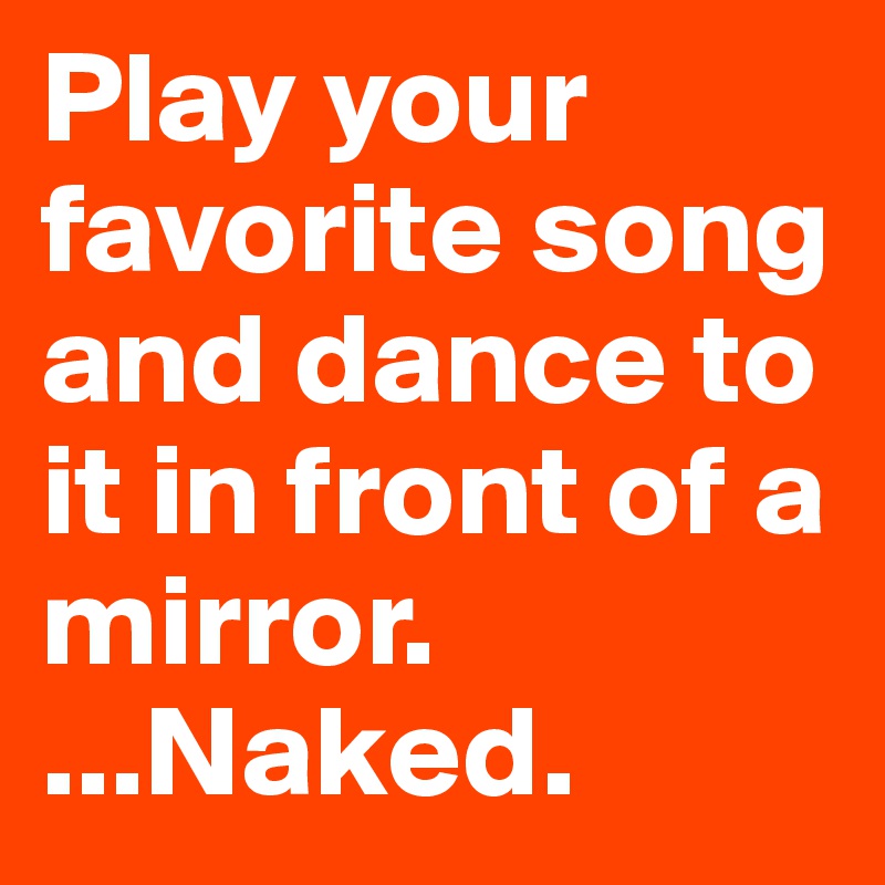 Play your favorite song and dance to it in front of a mirror.
...Naked.