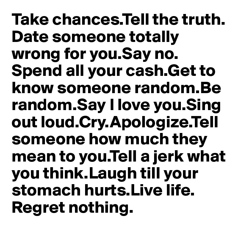 Take chances.Tell the truth. Date someone totally wrong for you.Say no. Spend all your cash.Get to know someone random.Be random.Say I love you.Sing out loud.Cry.Apologize.Tell someone how much they mean to you.Tell a jerk what you think.Laugh till your stomach hurts.Live life. Regret nothing.