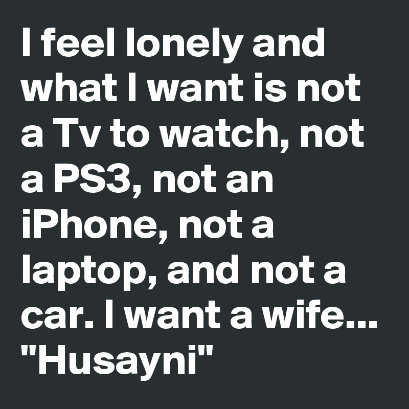 I feel lonely and what I want is not a Tv to watch, not a PS3, not an iPhone, not a laptop, and not a car. I want a wife...
"Husayni"