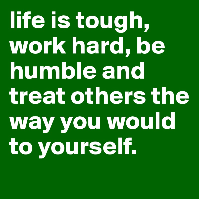 life is tough, work hard, be humble and treat others the way you would to yourself. 
