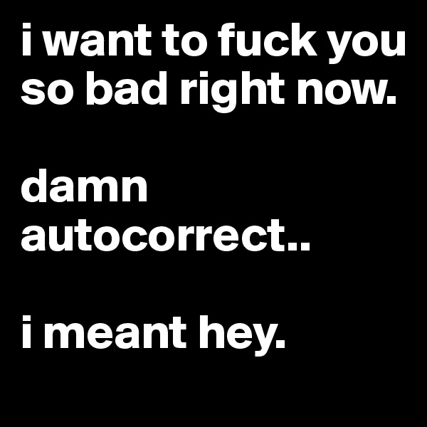 i want to fuck you so bad right now. 

damn autocorrect..

i meant hey.