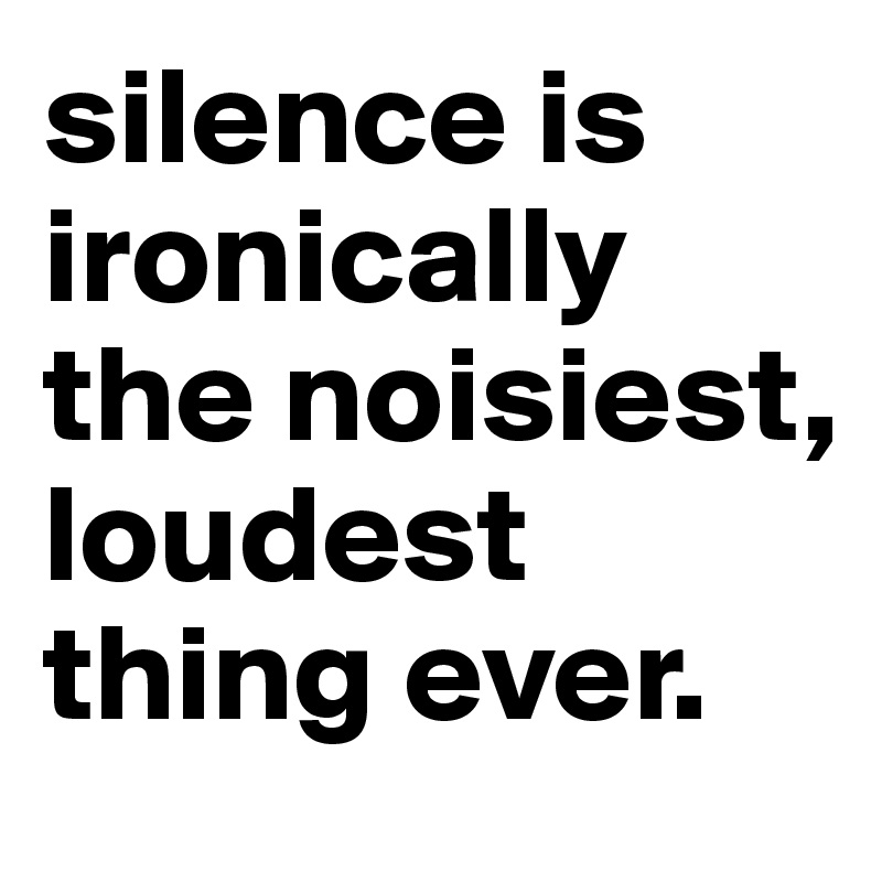 silence is ironically the noisiest, loudest thing ever. 