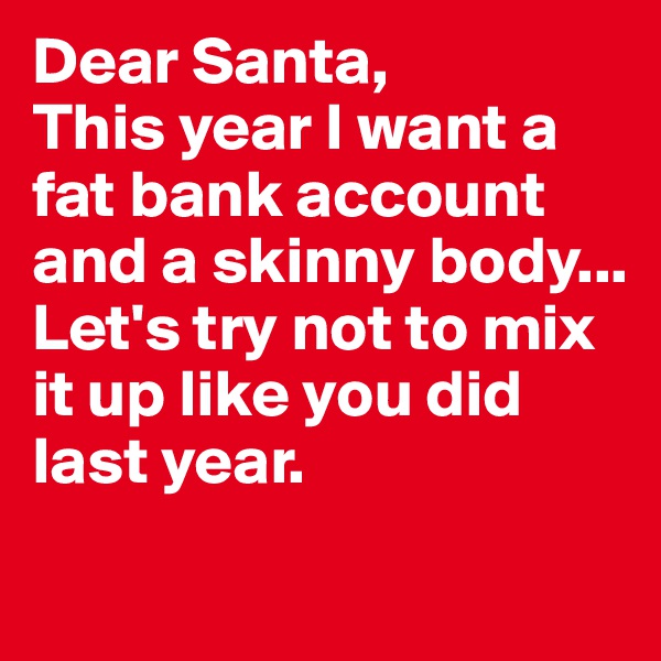 Dear Santa, 
This year I want a fat bank account and a skinny body... 
Let's try not to mix it up like you did last year. 
