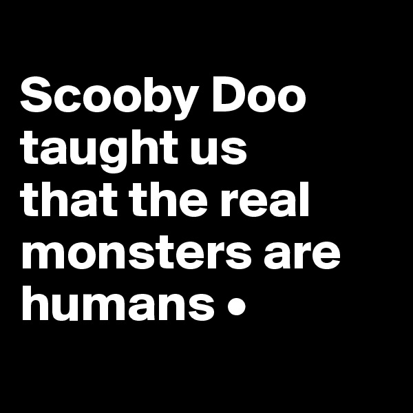 
Scooby Doo taught us
that the real monsters are humans •

