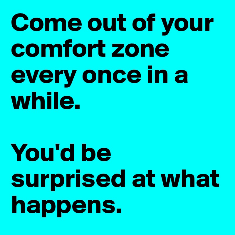 Come out of your comfort zone every once in a while. 

You'd be surprised at what happens.