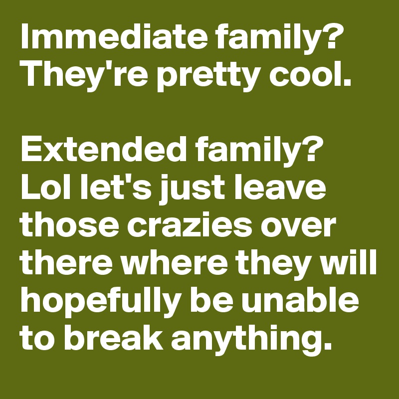 Immediate family? They're pretty cool.

Extended family? Lol let's just leave those crazies over there where they will hopefully be unable to break anything. 