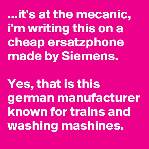 ...it's at the mecanic, i'm writing this on a cheap ersatzphone made by Siemens. 

Yes, that is this german manufacturer known for trains and washing mashines.