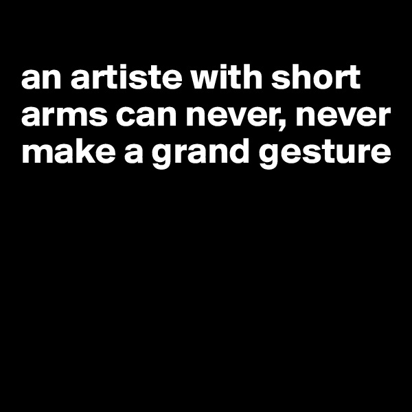 
an artiste with short arms can never, never make a grand gesture




