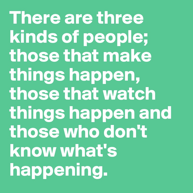There are three kinds of people; those that make things happen, those that watch things happen and those who don't know what's happening.