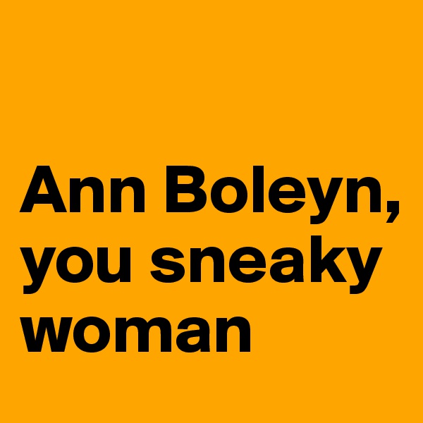 
                              Ann Boleyn, you sneaky woman 