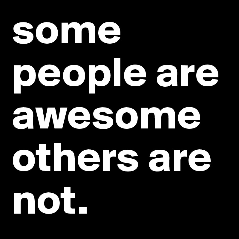 some people are awesome others are not. 
