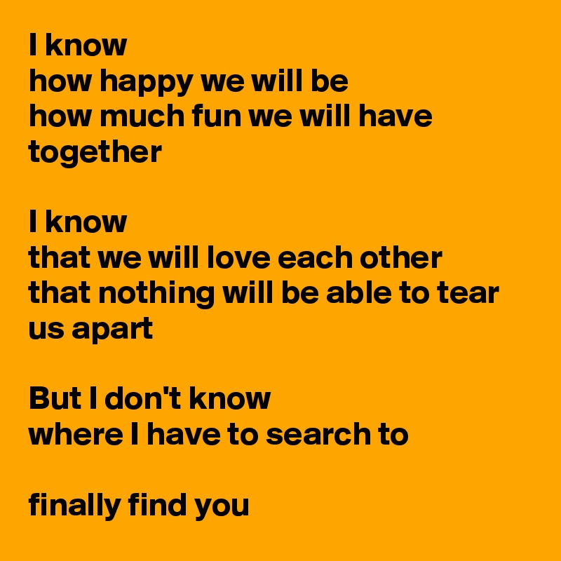 I know 
how happy we will be
how much fun we will have
together

I know 
that we will love each other
that nothing will be able to tear us apart

But I don't know 
where I have to search to 

finally find you