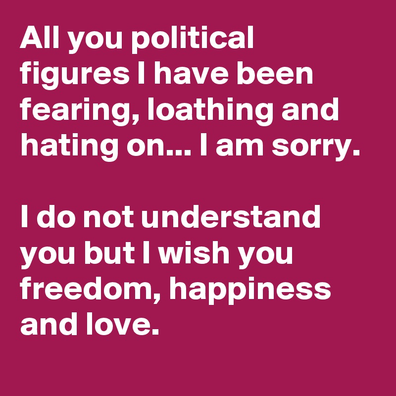 All you political figures I have been fearing, loathing and hating on... I am sorry. 

I do not understand you but I wish you freedom, happiness and love.