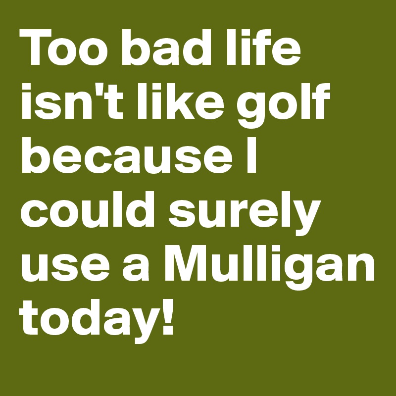 Too bad life isn't like golf because I could surely use a Mulligan today!