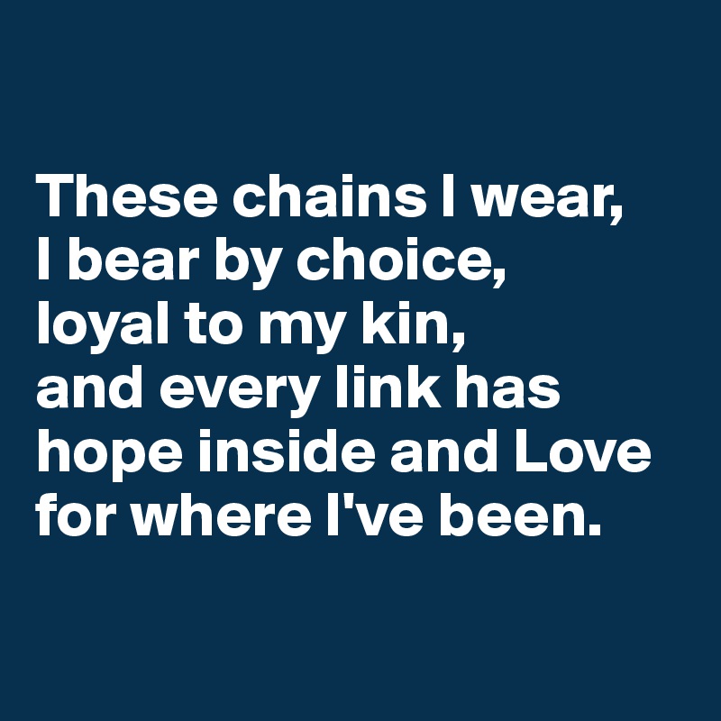 

These chains I wear, 
I bear by choice, 
loyal to my kin, 
and every link has hope inside and Love for where I've been.

