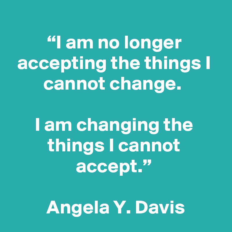 
“I am no longer accepting the things I cannot change. 

I am changing the things I cannot accept.”

 Angela Y. Davis 
