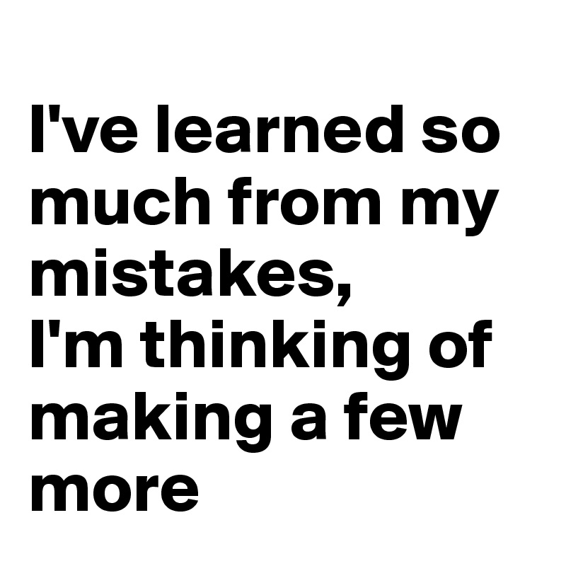 
I've learned so much from my mistakes,
I'm thinking of making a few more