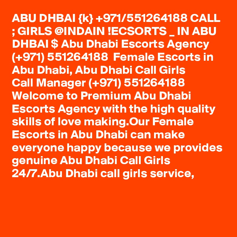 ABU DHBAI {k} +971/551264188 CALL ; GIRLS @INDAIN !ECSORTS _ IN ABU DHBAI $ Abu Dhabi Escorts Agency (+971) 551264188  Female Escorts in Abu Dhabi, Abu Dhabi Call Girls 
Call Manager (+971) 551264188  Welcome to Premium Abu Dhabi Escorts Agency with the high quality skills of love making.Our Female Escorts in Abu Dhabi can make everyone happy because we provides genuine Abu Dhabi Call Girls 24/7.Abu Dhabi call girls service,
