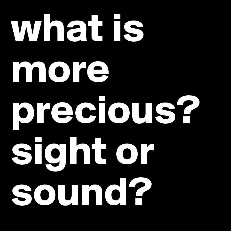 what is more precious? sight or sound?