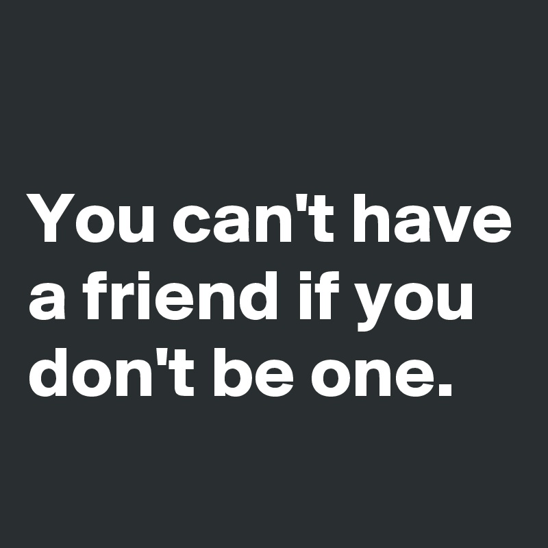 

You can't have a friend if you don't be one.
