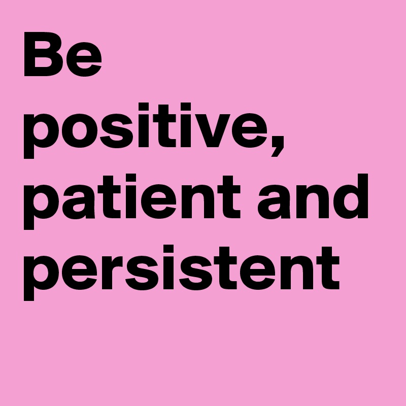 Be positive, patient and persistent

