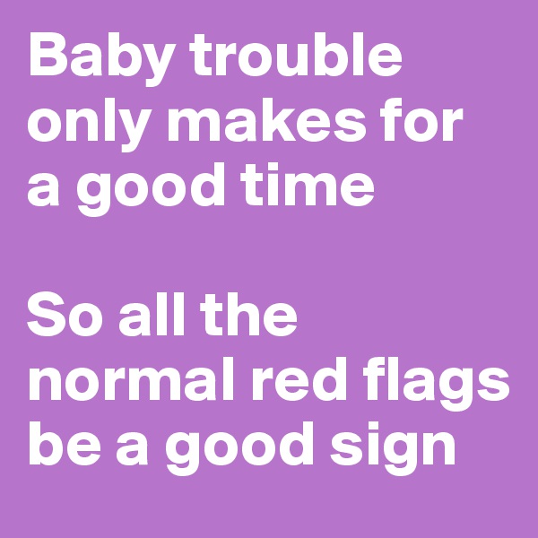 Baby trouble only makes for a good time

So all the normal red flags be a good sign