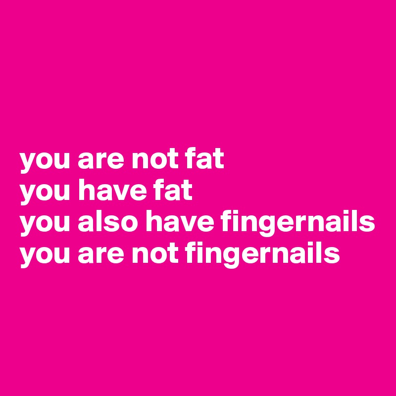 



you are not fat
you have fat
you also have fingernails
you are not fingernails


