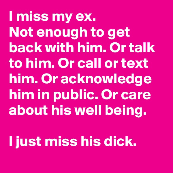 I miss my ex.
Not enough to get back with him. Or talk to him. Or call or text him. Or acknowledge him in public. Or care about his well being.

I just miss his dick.