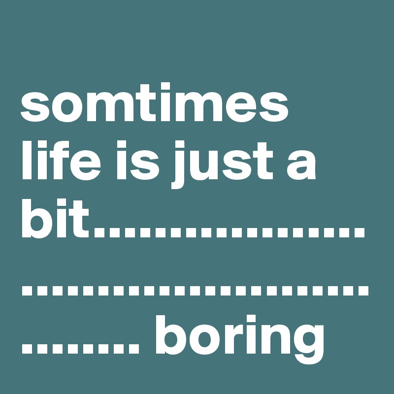                           somtimes life is just a bit................................................. boring