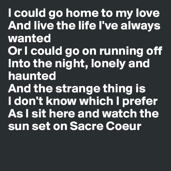 I could go home to my love
And live the life I've always wanted
Or I could go on running off
Into the night, lonely and haunted
And the strange thing is
I don't know which I prefer
As I sit here and watch the sun set on Sacre Coeur

