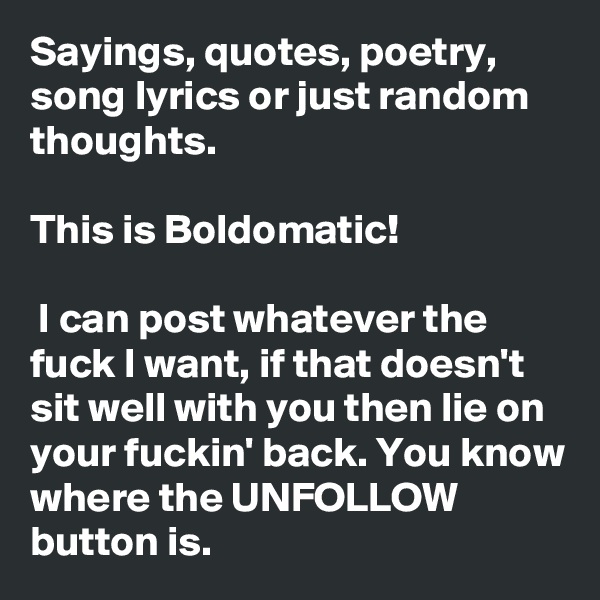 Sayings, quotes, poetry, song lyrics or just random thoughts. 

This is Boldomatic!

 I can post whatever the fuck I want, if that doesn't sit well with you then lie on your fuckin' back. You know where the UNFOLLOW button is.