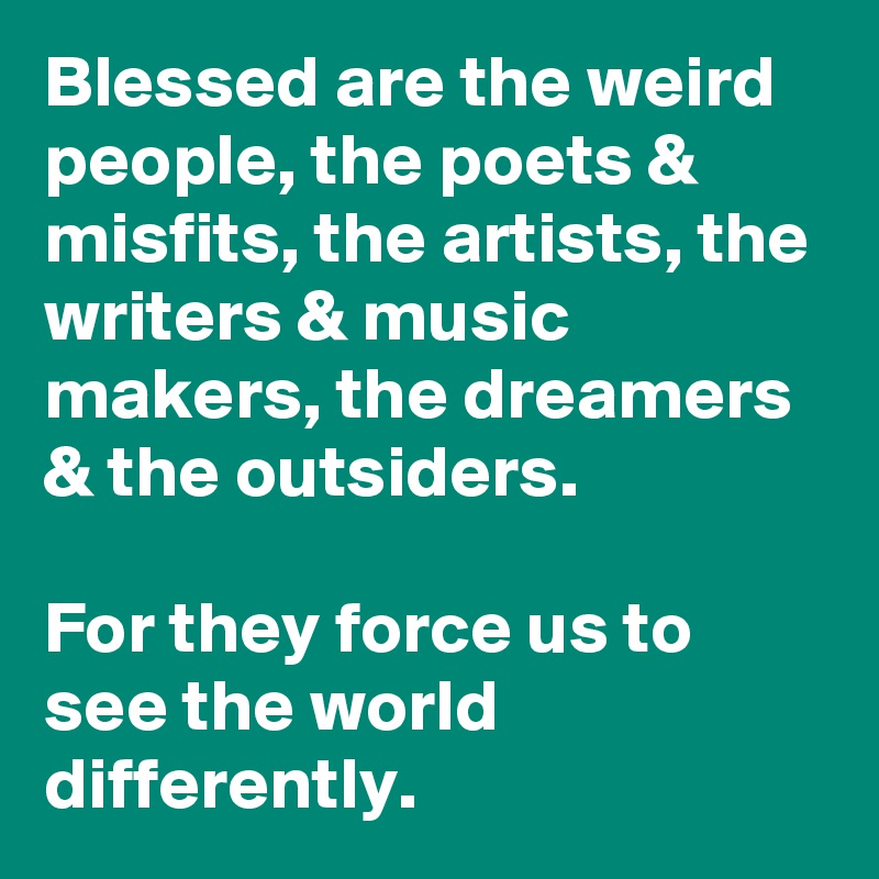 Blessed are the weird people, the poets & misfits, the artists, the writers & music makers, the dreamers & the outsiders. 

For they force us to see the world differently. 