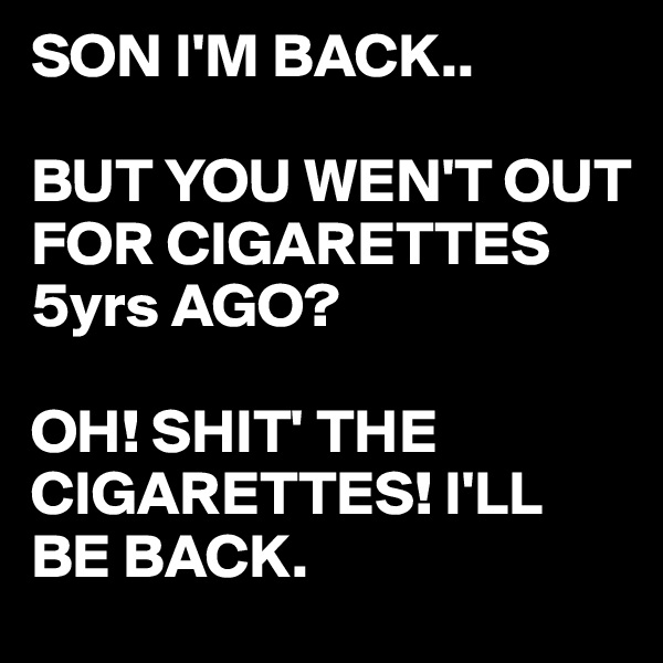 SON I'M BACK..

BUT YOU WEN'T OUT FOR CIGARETTES 5yrs AGO?

OH! SHIT' THE CIGARETTES! I'LL BE BACK. 